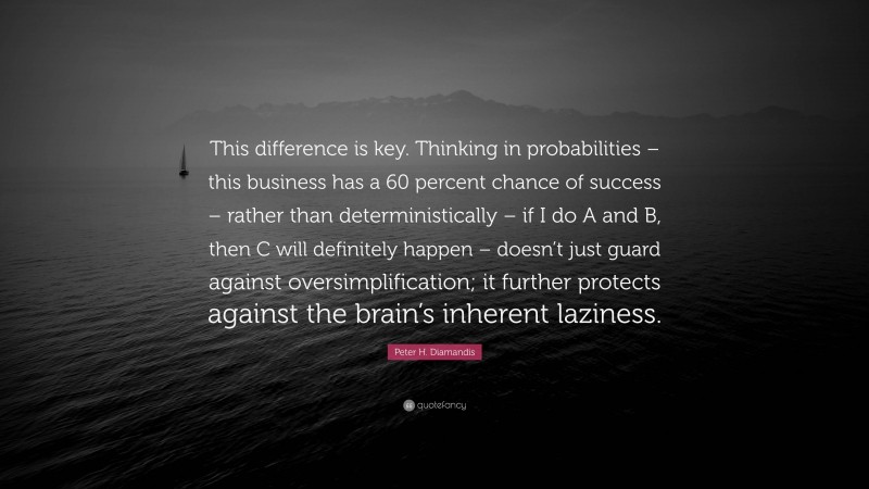 Peter H. Diamandis Quote: “This difference is key. Thinking in probabilities – this business has a 60 percent chance of success – rather than deterministically – if I do A and B, then C will definitely happen – doesn’t just guard against oversimplification; it further protects against the brain’s inherent laziness.”