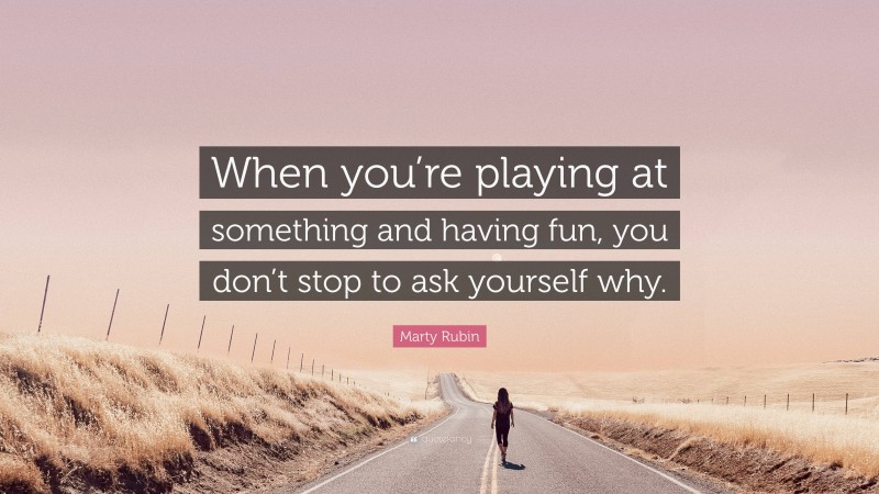 Marty Rubin Quote: “When you’re playing at something and having fun, you don’t stop to ask yourself why.”