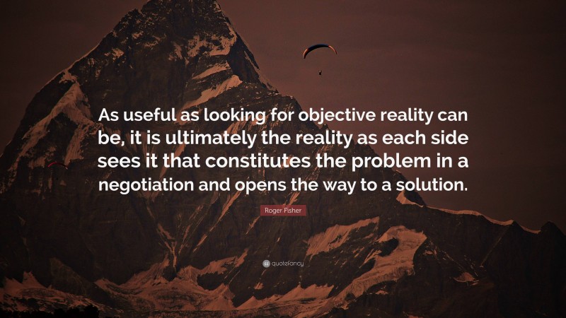 Roger Fisher Quote: “As useful as looking for objective reality can be, it is ultimately the reality as each side sees it that constitutes the problem in a negotiation and opens the way to a solution.”