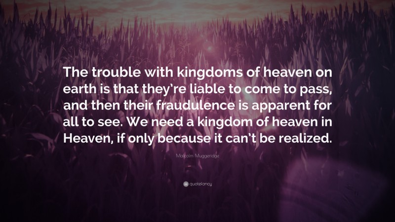 Malcolm Muggeridge Quote: “The trouble with kingdoms of heaven on earth is that they’re liable to come to pass, and then their fraudulence is apparent for all to see. We need a kingdom of heaven in Heaven, if only because it can’t be realized.”