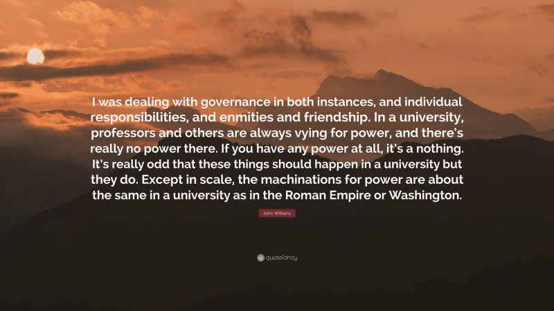 John Williams Quote: “I was dealing with governance in both instances, and individual responsibilities, and enmities and friendship. In a university, professors and others are always vying for power, and there’s really no power there. If you have any power at all, it’s a nothing. It’s really odd that these things should happen in a university but they do. Except in scale, the machinations for power are about the same in a university as in the Roman Empire or Washington.”