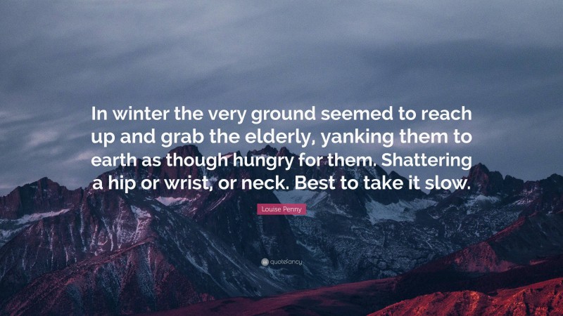 Louise Penny Quote: “In winter the very ground seemed to reach up and grab the elderly, yanking them to earth as though hungry for them. Shattering a hip or wrist, or neck. Best to take it slow.”