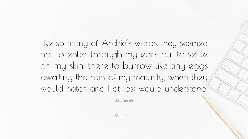 Jerry Spinelli Quote: “Like so many of Archie’s words, they seemed not to enter through my ears but to settle on my skin, there to burrow like tiny eggs awaiting the rain of my maturity, when they would hatch and I at last would understand.”