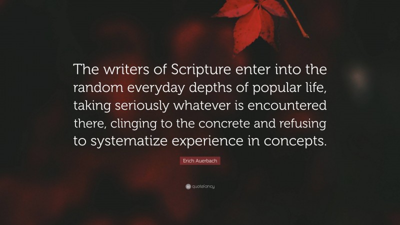Erich Auerbach Quote: “The writers of Scripture enter into the random everyday depths of popular life, taking seriously whatever is encountered there, clinging to the concrete and refusing to systematize experience in concepts.”