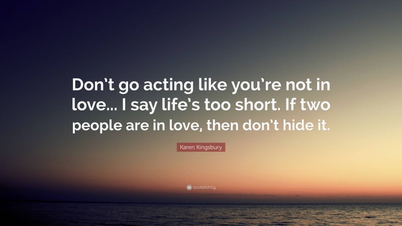 Karen Kingsbury Quote: “Don’t go acting like you’re not in love... I say life’s too short. If two people are in love, then don’t hide it.”