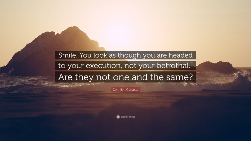 Connilyn Cossette Quote: “Smile. You look as though you are headed to your execution, not your betrothal.” Are they not one and the same?”