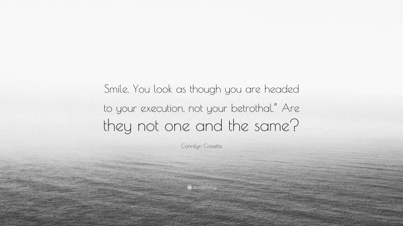 Connilyn Cossette Quote: “Smile. You look as though you are headed to your execution, not your betrothal.” Are they not one and the same?”