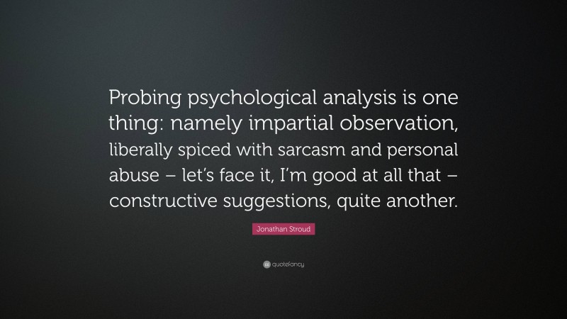Jonathan Stroud Quote: “Probing psychological analysis is one thing: namely impartial observation, liberally spiced with sarcasm and personal abuse – let’s face it, I’m good at all that – constructive suggestions, quite another.”