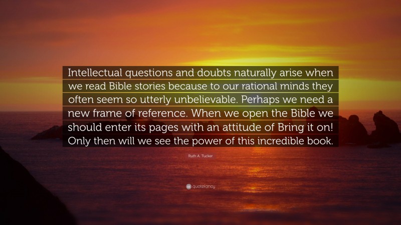 Ruth A. Tucker Quote: “Intellectual questions and doubts naturally arise when we read Bible stories because to our rational minds they often seem so utterly unbelievable. Perhaps we need a new frame of reference. When we open the Bible we should enter its pages with an attitude of Bring it on! Only then will we see the power of this incredible book.”