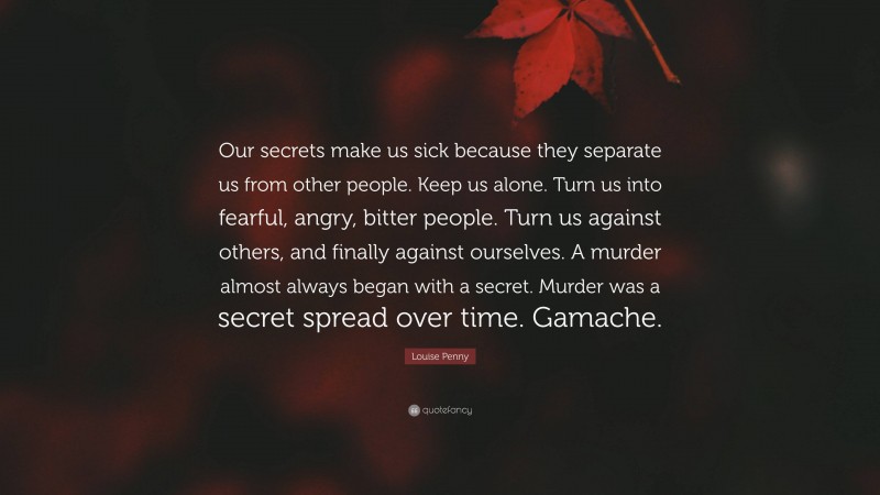 Louise Penny Quote: “Our secrets make us sick because they separate us from other people. Keep us alone. Turn us into fearful, angry, bitter people. Turn us against others, and finally against ourselves. A murder almost always began with a secret. Murder was a secret spread over time. Gamache.”