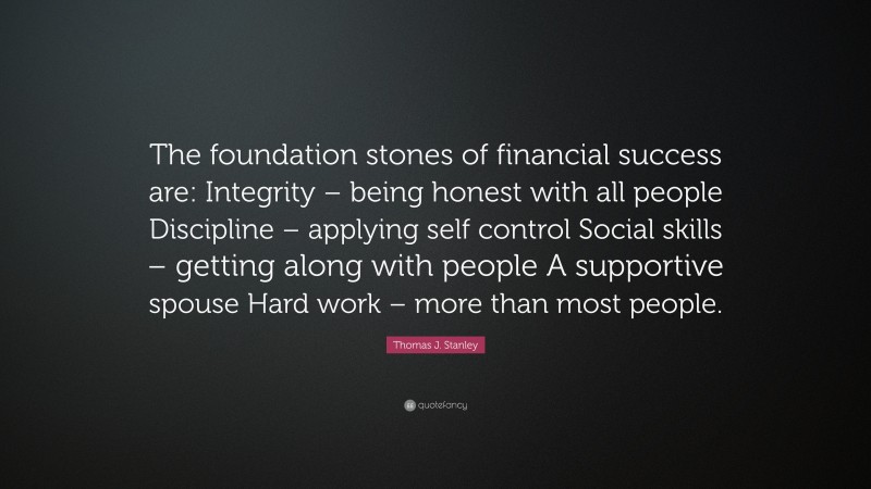 Thomas J. Stanley Quote: “The foundation stones of financial success are: Integrity – being honest with all people Discipline – applying self control Social skills – getting along with people A supportive spouse Hard work – more than most people.”