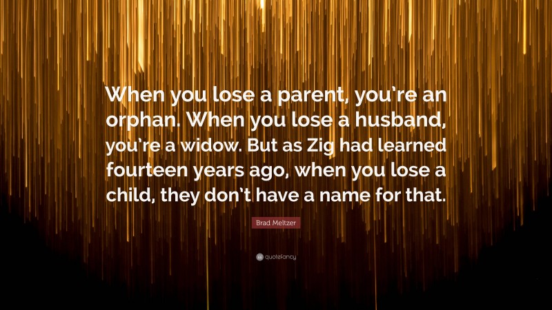 Brad Meltzer Quote: “When you lose a parent, you’re an orphan. When you lose a husband, you’re a widow. But as Zig had learned fourteen years ago, when you lose a child, they don’t have a name for that.”