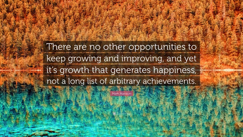 Mark Manson Quote: “There are no other opportunities to keep growing and improving, and yet it’s growth that generates happiness, not a long list of arbitrary achievements.”