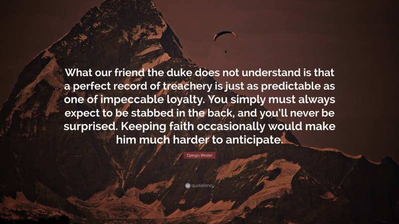 Django Wexler Quote: “What our friend the duke does not understand is that a perfect record of treachery is just as predictable as one of impeccable loyalty. You simply must always expect to be stabbed in the back, and you’ll never be surprised. Keeping faith occasionally would make him much harder to anticipate.”