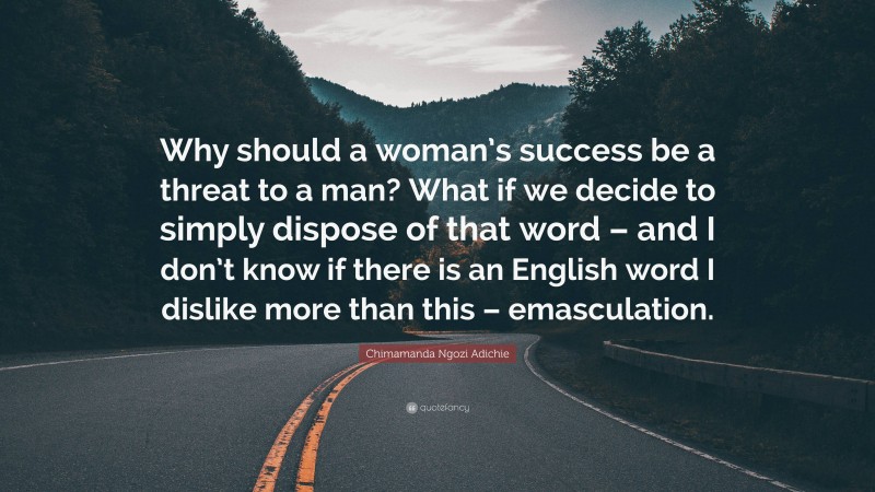 Chimamanda Ngozi Adichie Quote: “Why should a woman’s success be a threat to a man? What if we decide to simply dispose of that word – and I don’t know if there is an English word I dislike more than this – emasculation.”