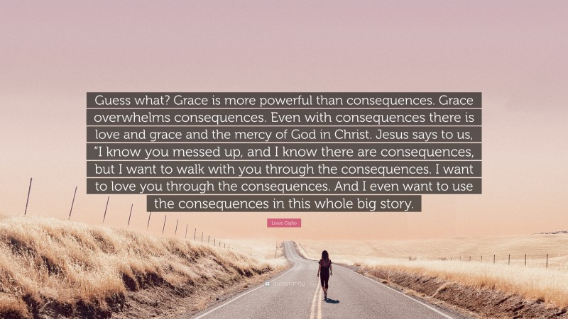 Louie Giglio Quote: “Guess what? Grace is more powerful than consequences. Grace overwhelms consequences. Even with consequences there is love and grace and the mercy of God in Christ. Jesus says to us, “I know you messed up, and I know there are consequences, but I want to walk with you through the consequences. I want to love you through the consequences. And I even want to use the consequences in this whole big story.”