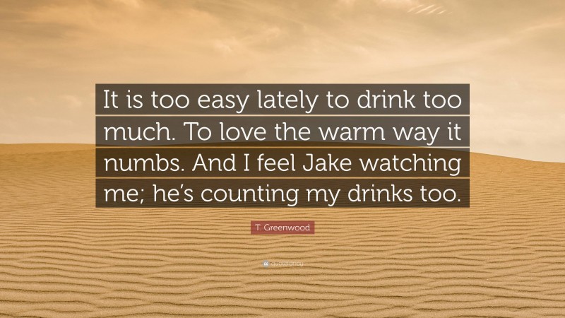 T. Greenwood Quote: “It is too easy lately to drink too much. To love the warm way it numbs. And I feel Jake watching me; he’s counting my drinks too.”