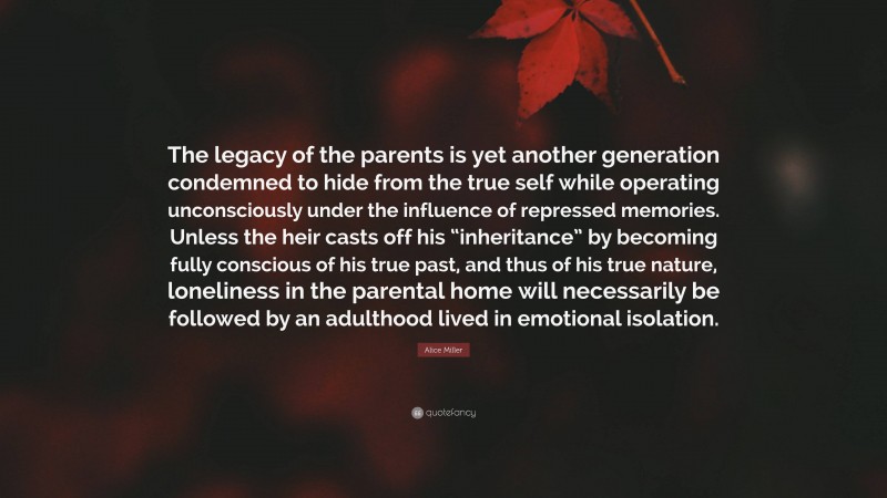 Alice Miller Quote: “The legacy of the parents is yet another generation condemned to hide from the true self while operating unconsciously under the influence of repressed memories. Unless the heir casts off his “inheritance” by becoming fully conscious of his true past, and thus of his true nature, loneliness in the parental home will necessarily be followed by an adulthood lived in emotional isolation.”