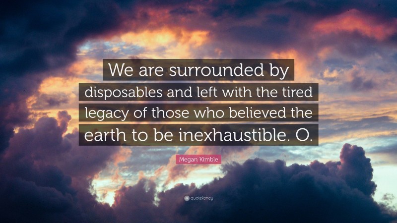 Megan Kimble Quote: “We are surrounded by disposables and left with the tired legacy of those who believed the earth to be inexhaustible. O.”