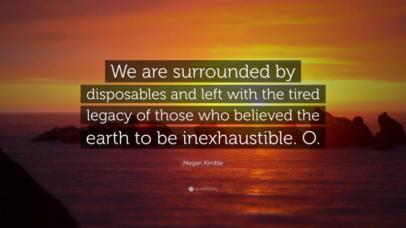 Megan Kimble Quote: “We are surrounded by disposables and left with the tired legacy of those who believed the earth to be inexhaustible. O.”