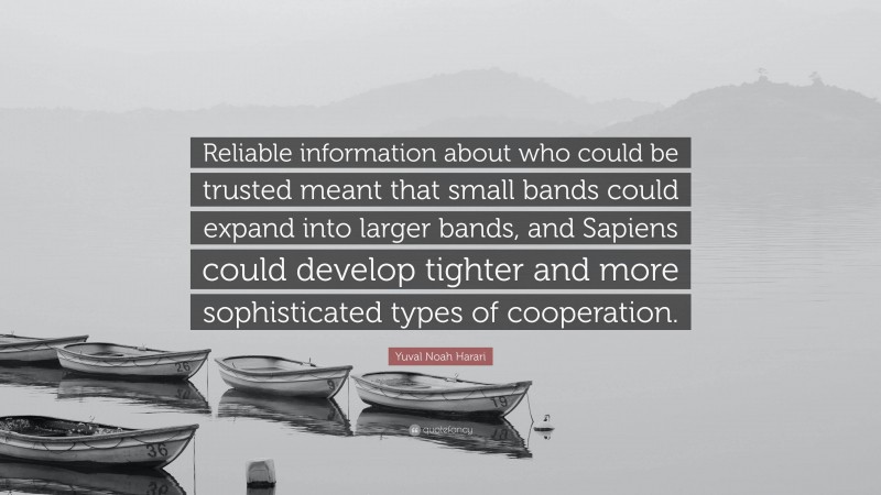 Yuval Noah Harari Quote: “Reliable information about who could be trusted meant that small bands could expand into larger bands, and Sapiens could develop tighter and more sophisticated types of cooperation.”