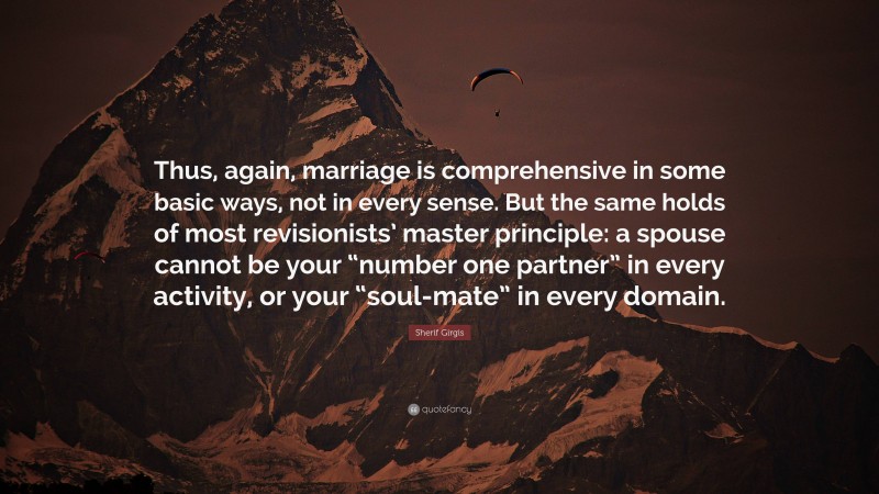 Sherif Girgis Quote: “Thus, again, marriage is comprehensive in some basic ways, not in every sense. But the same holds of most revisionists’ master principle: a spouse cannot be your “number one partner” in every activity, or your “soul-mate” in every domain.”
