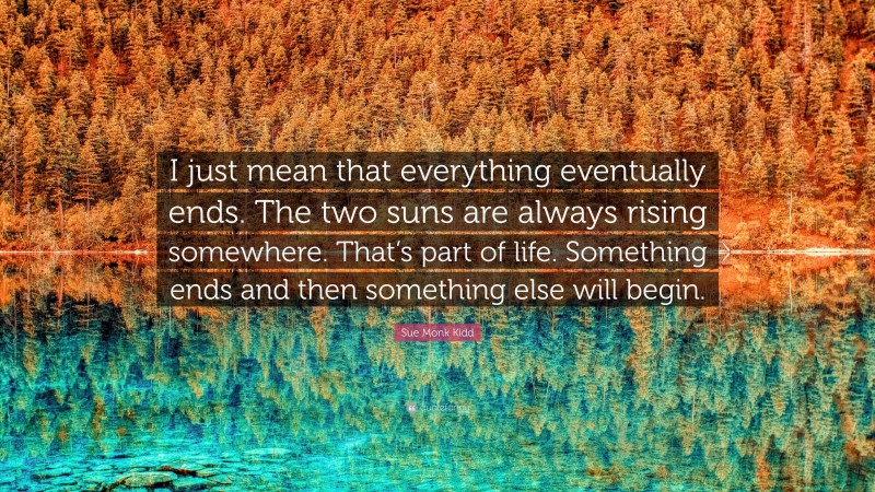 Sue Monk Kidd Quote: “I just mean that everything eventually ends. The two suns are always rising somewhere. That’s part of life. Something ends and then something else will begin.”