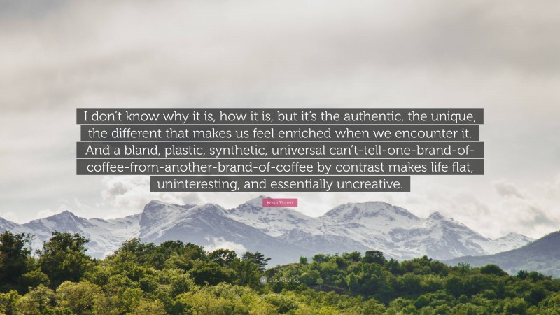 Krista Tippett Quote: “I don’t know why it is, how it is, but it’s the authentic, the unique, the different that makes us feel enriched when we encounter it. And a bland, plastic, synthetic, universal can’t-tell-one-brand-of-coffee-from-another-brand-of-coffee by contrast makes life flat, uninteresting, and essentially uncreative.”