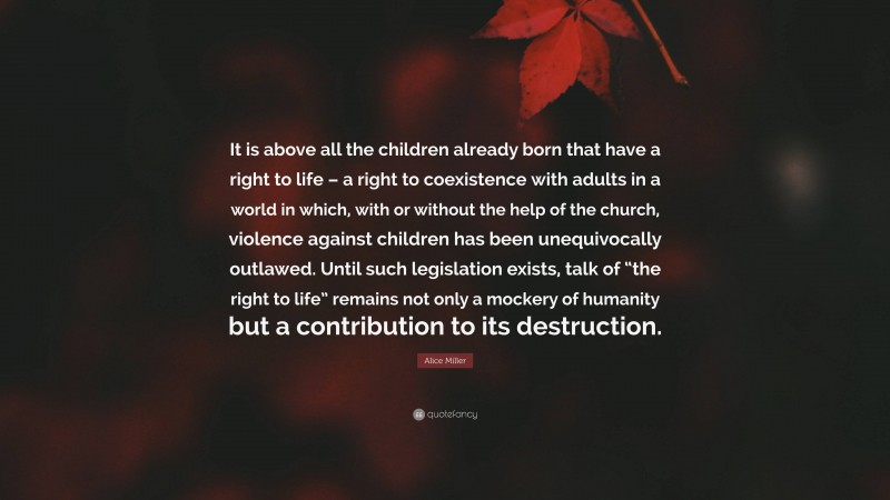 Alice Miller Quote: “It is above all the children already born that have a right to life – a right to coexistence with adults in a world in which, with or without the help of the church, violence against children has been unequivocally outlawed. Until such legislation exists, talk of “the right to life” remains not only a mockery of humanity but a contribution to its destruction.”