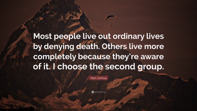 Alan Joshua Quote: “Most people live out ordinary lives by denying death. Others live more completely because they’re aware of it. I choose the second group.”