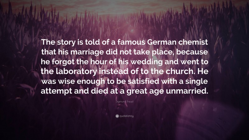 Sigmund Freud Quote: “The story is told of a famous German chemist that his marriage did not take place, because he forgot the hour of his wedding and went to the laboratory instead of to the church. He was wise enough to be satisfied with a single attempt and died at a great age unmarried.”