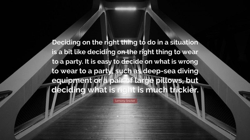 Lemony Snicket Quote: “Deciding on the right thing to do in a situation is a bit like deciding on the right thing to wear to a party. It is easy to decide on what is wrong to wear to a party, such as deep-sea diving equipment or a pair of large pillows, but deciding what is right is much trickier.”