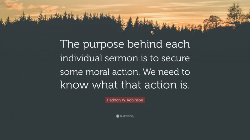 Haddon W. Robinson Quote: “The purpose behind each individual sermon is to secure some moral action. We need to know what that action is.”