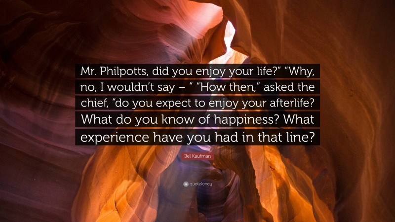 Bel Kaufman Quote: “Mr. Philpotts, did you enjoy your life?” “Why, no, I wouldn’t say – ” “How then,” asked the chief, “do you expect to enjoy your afterlife? What do you know of happiness? What experience have you had in that line?”