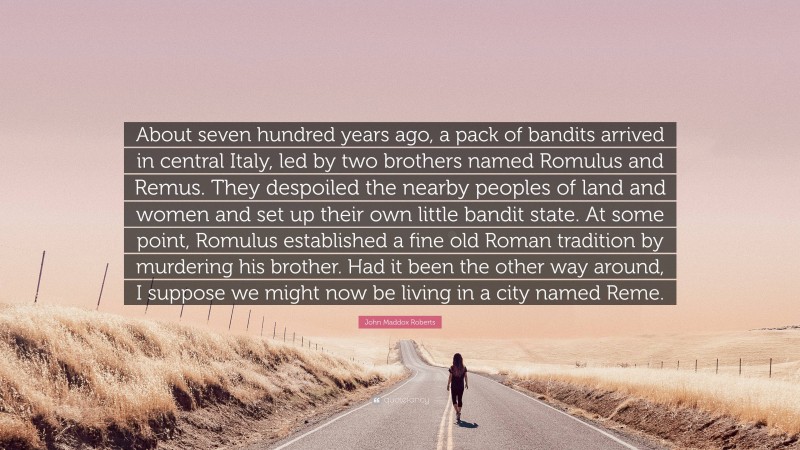 John Maddox Roberts Quote: “About seven hundred years ago, a pack of bandits arrived in central Italy, led by two brothers named Romulus and Remus. They despoiled the nearby peoples of land and women and set up their own little bandit state. At some point, Romulus established a fine old Roman tradition by murdering his brother. Had it been the other way around, I suppose we might now be living in a city named Reme.”