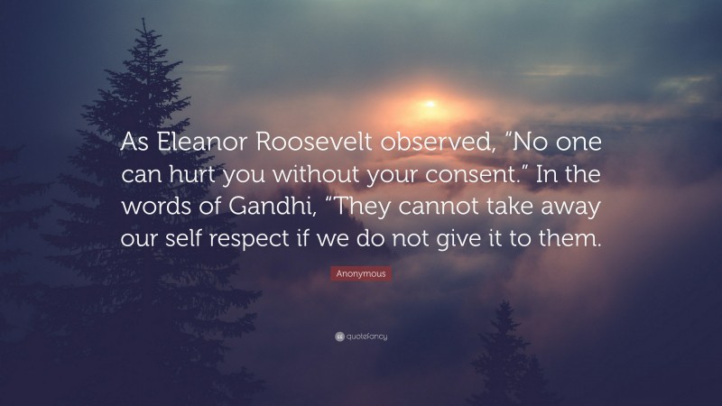 Anonymous Quote: “As Eleanor Roosevelt observed, “No one can hurt you without your consent.” In the words of Gandhi, “They cannot take away our self respect if we do not give it to them.”