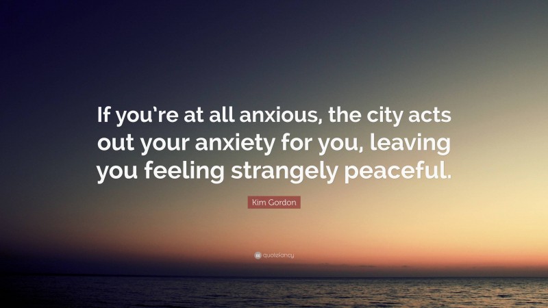 Kim Gordon Quote: “If you’re at all anxious, the city acts out your anxiety for you, leaving you feeling strangely peaceful.”