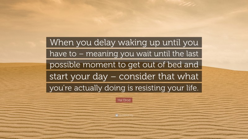 Hal Elrod Quote: “When you delay waking up until you have to – meaning you wait until the last possible moment to get out of bed and start your day – consider that what you’re actually doing is resisting your life.”