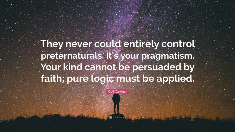 Gail Carriger Quote: “They never could entirely control preternaturals. It’s your pragmatism. Your kind cannot be persuaded by faith; pure logic must be applied.”