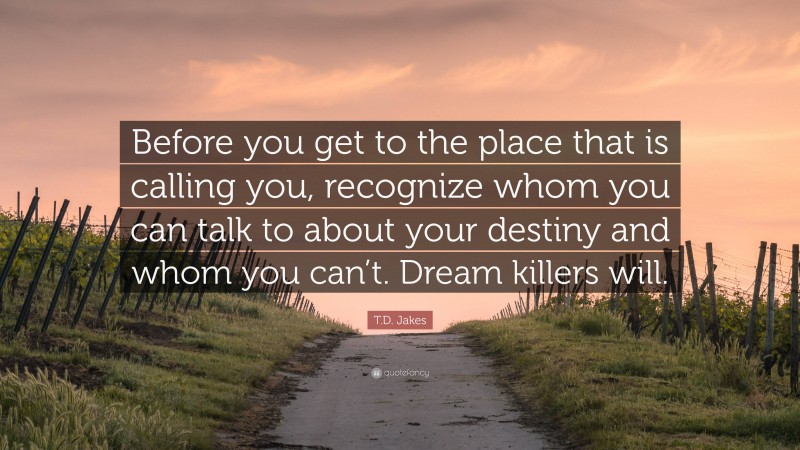 T.D. Jakes Quote: “Before you get to the place that is calling you, recognize whom you can talk to about your destiny and whom you can’t. Dream killers will.”