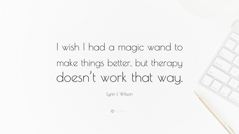 Lynn I. Wilson Quote: “I wish I had a magic wand to make things better, but therapy doesn’t work that way.”