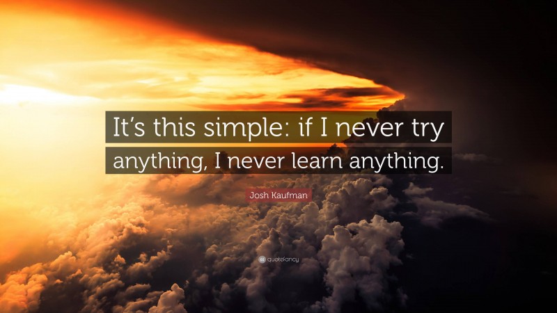 Josh Kaufman Quote: “It’s this simple: if I never try anything, I never learn anything.”