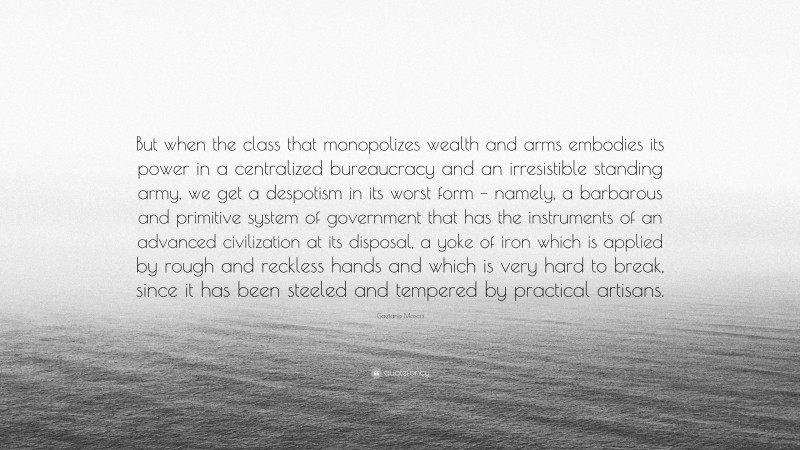 Gaetano Mosca Quote: “But when the class that monopolizes wealth and arms embodies its power in a centralized bureaucracy and an irresistible standing army, we get a despotism in its worst form – namely, a barbarous and primitive system of government that has the instruments of an advanced civilization at its disposal, a yoke of iron which is applied by rough and reckless hands and which is very hard to break, since it has been steeled and tempered by practical artisans.”