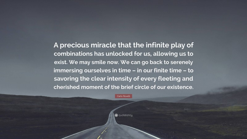 Carlo Rovelli Quote: “A precious miracle that the infinite play of combinations has unlocked for us, allowing us to exist. We may smile now. We can go back to serenely immersing ourselves in time – in our finite time – to savoring the clear intensity of every fleeting and cherished moment of the brief circle of our existence.”
