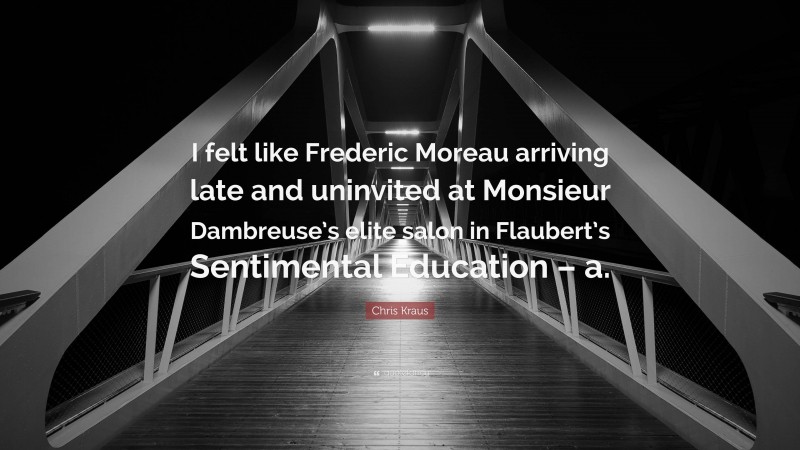 Chris Kraus Quote: “I felt like Frederic Moreau arriving late and uninvited at Monsieur Dambreuse’s elite salon in Flaubert’s Sentimental Education – a.”