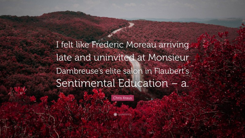 Chris Kraus Quote: “I felt like Frederic Moreau arriving late and uninvited at Monsieur Dambreuse’s elite salon in Flaubert’s Sentimental Education – a.”