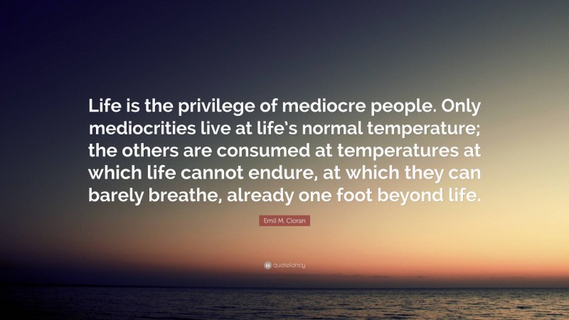 Emil M. Cioran Quote: “Life is the privilege of mediocre people. Only mediocrities live at life’s normal temperature; the others are consumed at temperatures at which life cannot endure, at which they can barely breathe, already one foot beyond life.”
