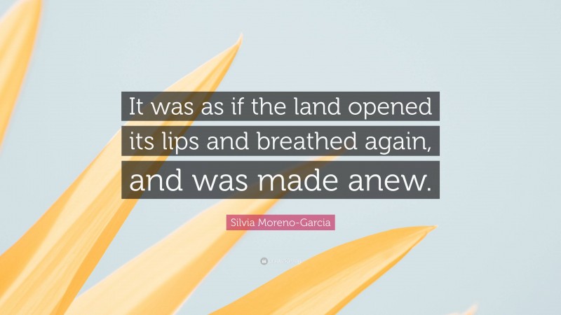 Silvia Moreno-Garcia Quote: “It was as if the land opened its lips and breathed again, and was made anew.”