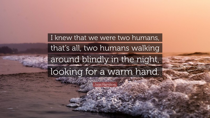 Jane Hamilton Quote: “I knew that we were two humans, that’s all, two humans walking around blindly in the night, looking for a warm hand.”