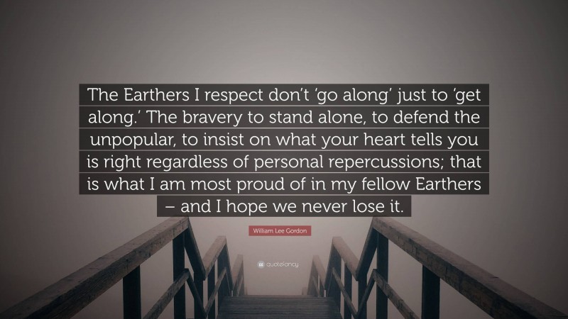 William Lee Gordon Quote: “The Earthers I respect don’t ‘go along’ just to ‘get along.’ The bravery to stand alone, to defend the unpopular, to insist on what your heart tells you is right regardless of personal repercussions; that is what I am most proud of in my fellow Earthers – and I hope we never lose it.”